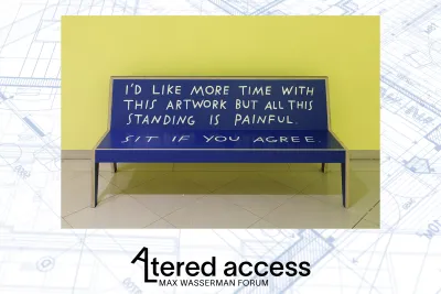 A light blue architectural blueprint in the background reads: Altered Access Max Wasserman Forum. Event logo features a tilted A that extends into the shape of an L forming the first two letters of the word Altered. There is an image of a blue bench with black legs in a yellow gallery that reads “I’d like more time with this but all this standing is painful. Sit if you agree.”